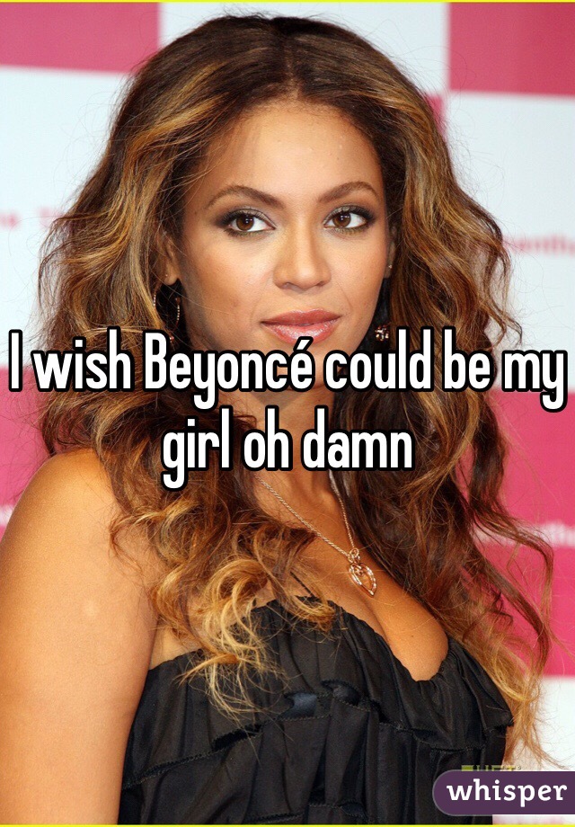 I wish Beyoncé could be my girl oh damn 