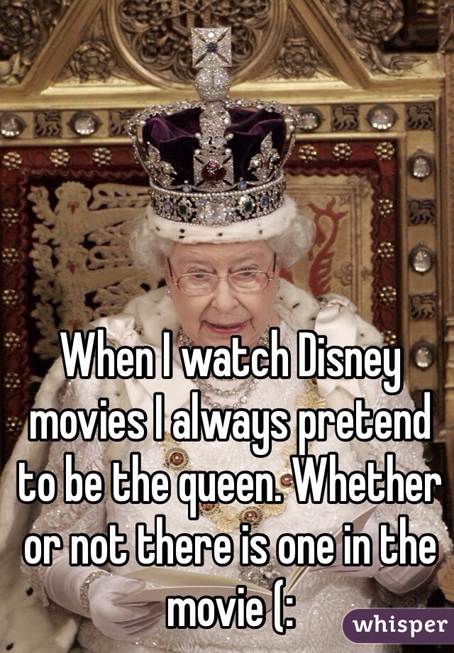 When I watch Disney movies I always pretend to be the queen. Whether or not there is one in the movie (: 