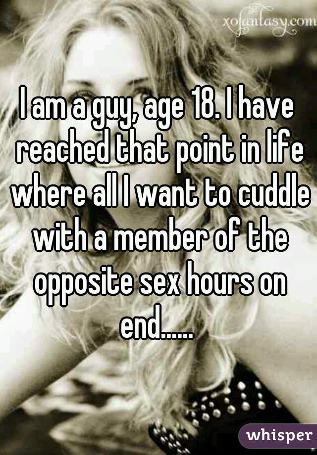 I am a guy, age 18. I have reached that point in life where all I want to cuddle with a member of the opposite sex hours on end...... 