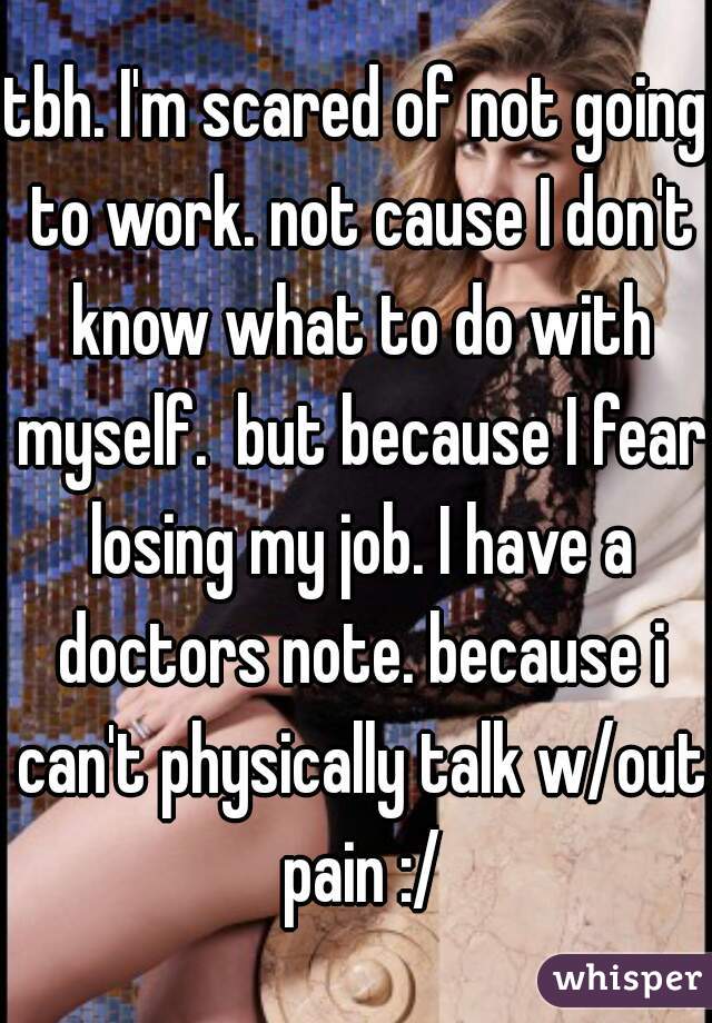 tbh. I'm scared of not going to work. not cause I don't know what to do with myself.  but because I fear losing my job. I have a doctors note. because i can't physically talk w/out pain :/