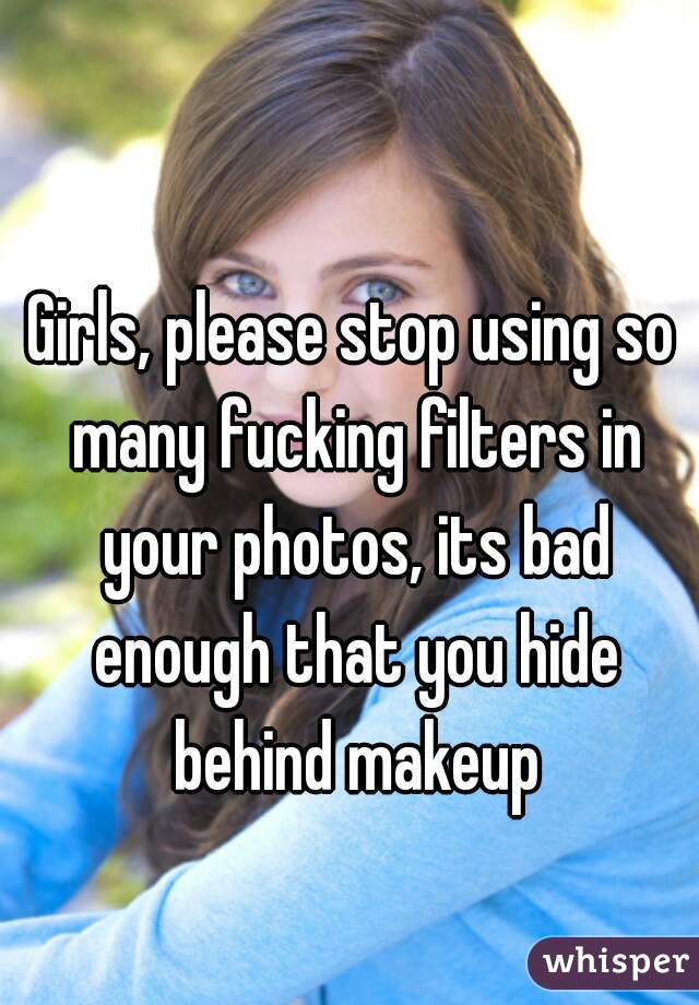 Girls, please stop using so many fucking filters in your photos, its bad enough that you hide behind makeup