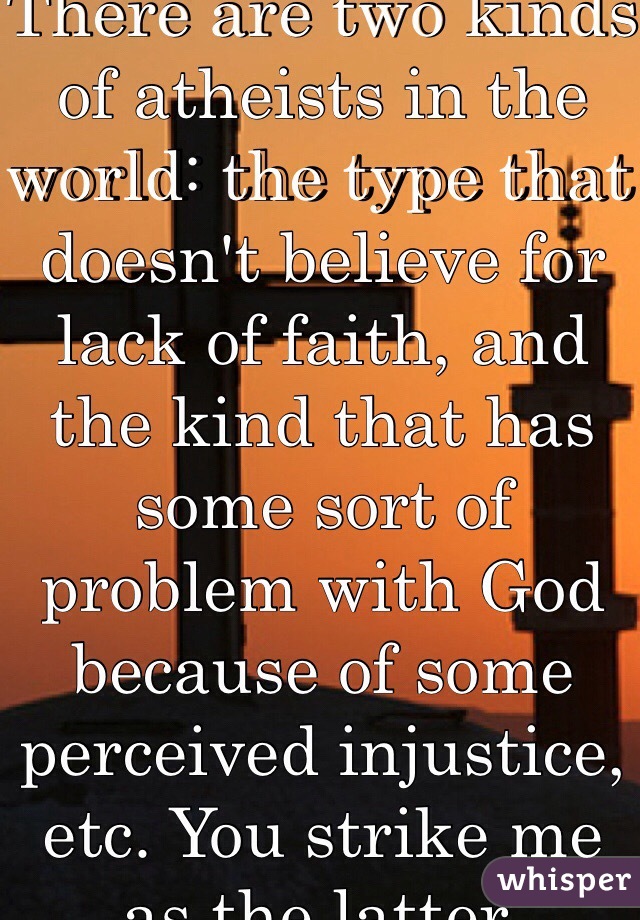 There are two kinds of atheists in the world: the type that doesn't believe for lack of faith, and the kind that has some sort of problem with God because of some perceived injustice, etc. You strike me as the latter.