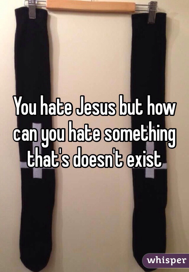 You hate Jesus but how can you hate something that's doesn't exist 