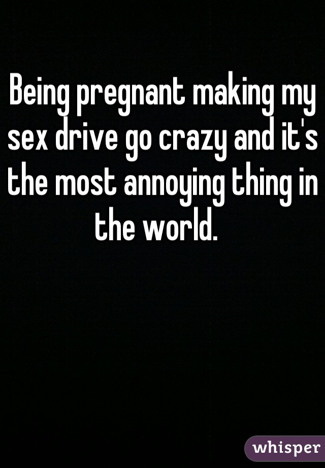 Being pregnant making my sex drive go crazy and it's the most annoying thing in the world.  