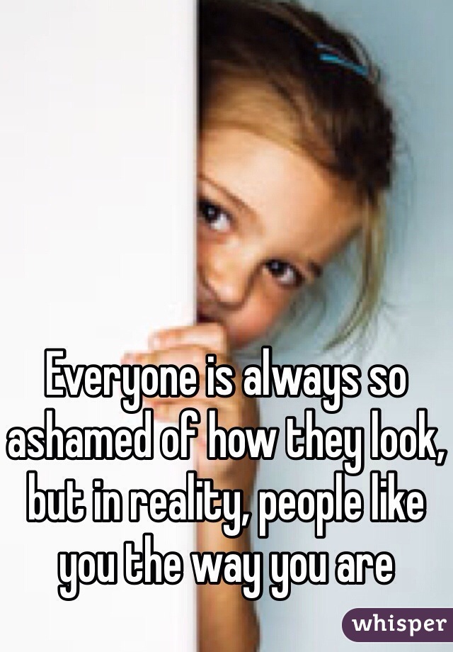 Everyone is always so ashamed of how they look, but in reality, people like you the way you are 