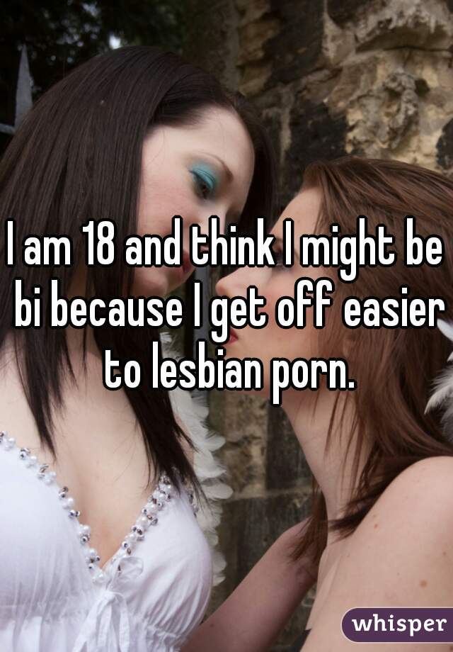 I am 18 and think I might be bi because I get off easier to lesbian porn.