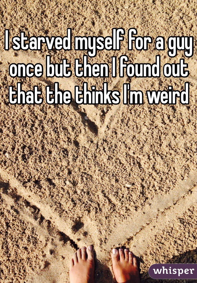 I starved myself for a guy once but then I found out that the thinks I'm weird