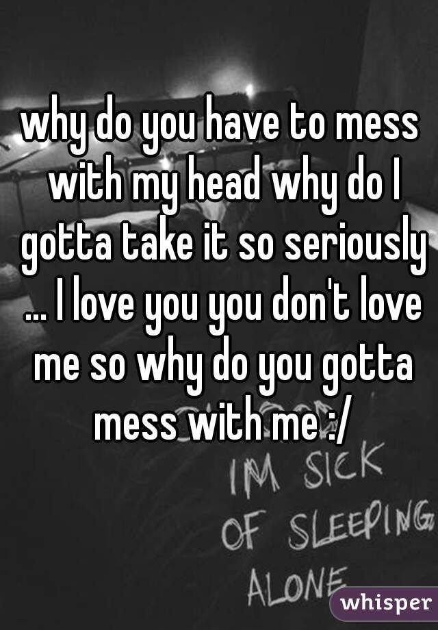 why do you have to mess with my head why do I gotta take it so seriously ... I love you you don't love me so why do you gotta mess with me :/