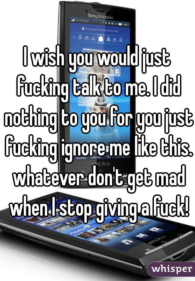 I wish you would just fucking talk to me. I did nothing to you for you just fucking ignore me like this. whatever don't get mad when I stop giving a fuck!