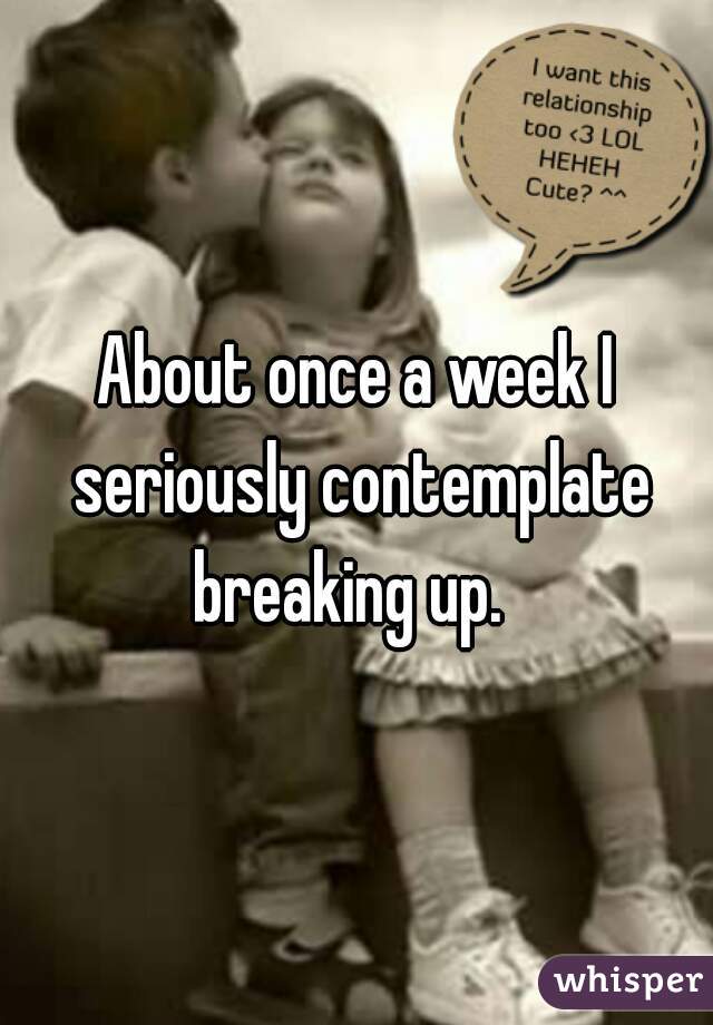 About once a week I seriously contemplate breaking up.  