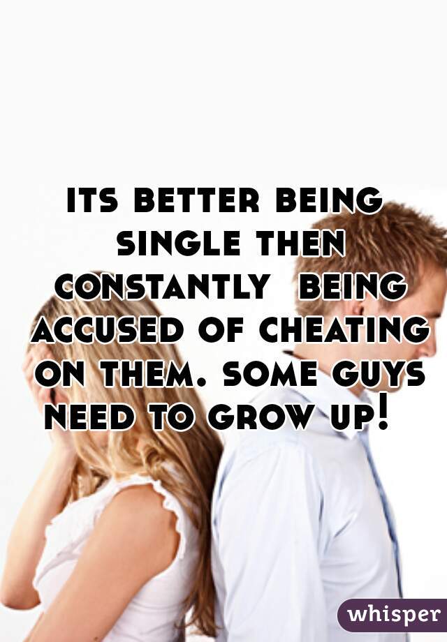 its better being single then constantly  being accused of cheating on them. some guys need to grow up!  