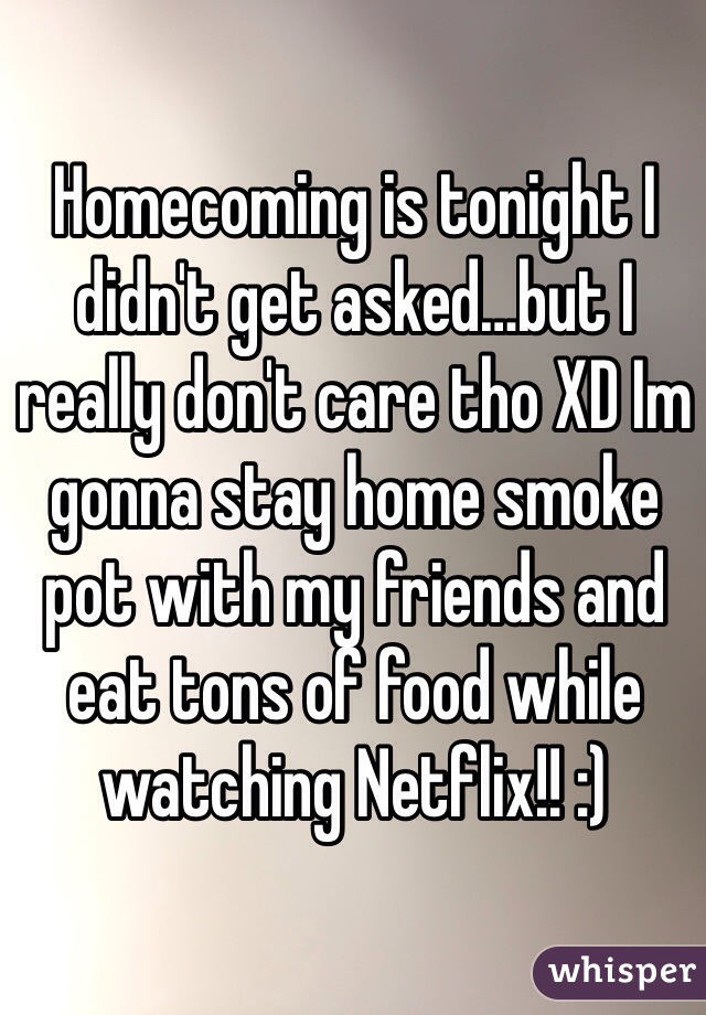 Homecoming is tonight I didn't get asked…but I really don't care tho XD Im gonna stay home smoke pot with my friends and eat tons of food while watching Netflix!! :)