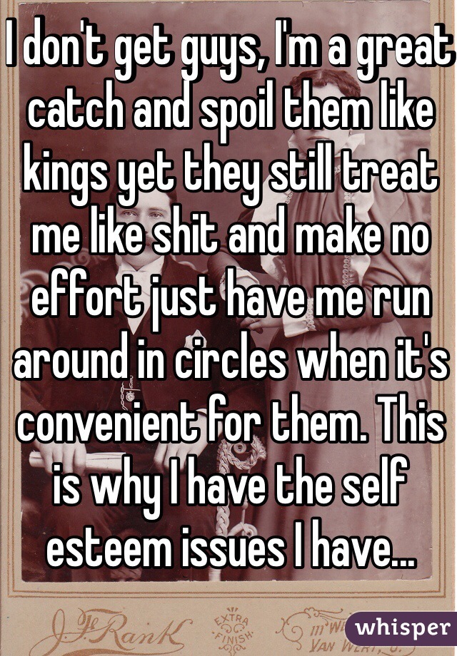 I don't get guys, I'm a great catch and spoil them like kings yet they still treat me like shit and make no effort just have me run around in circles when it's convenient for them. This is why I have the self esteem issues I have... 