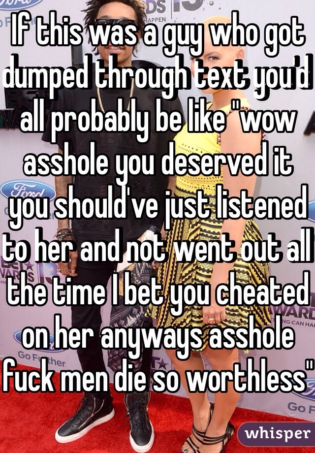 If this was a guy who got dumped through text you'd all probably be like "wow asshole you deserved it you should've just listened to her and not went out all the time I bet you cheated on her anyways asshole fuck men die so worthless"