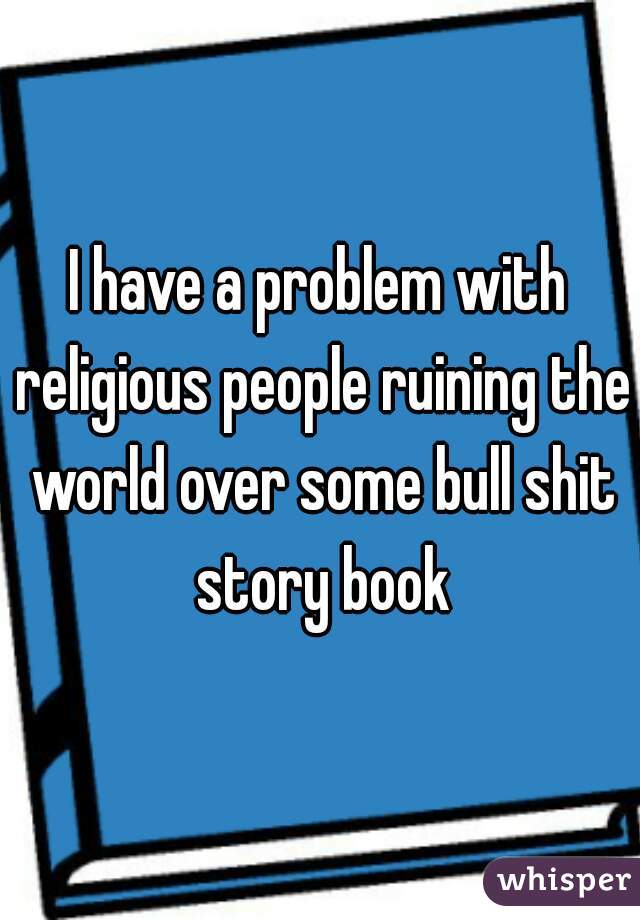 I have a problem with religious people ruining the world over some bull shit story book