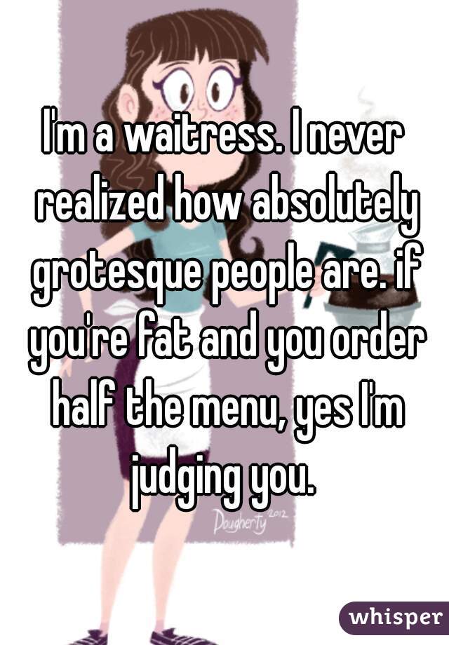 I'm a waitress. I never realized how absolutely grotesque people are. if you're fat and you order half the menu, yes I'm judging you. 