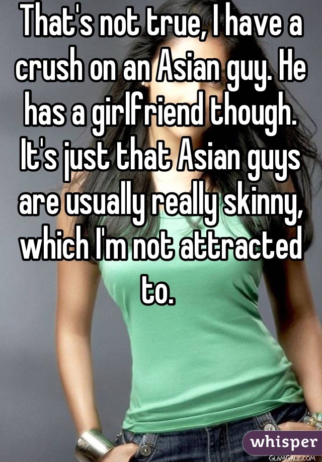 That's not true, I have a crush on an Asian guy. He has a girlfriend though. It's just that Asian guys are usually really skinny, which I'm not attracted to. 