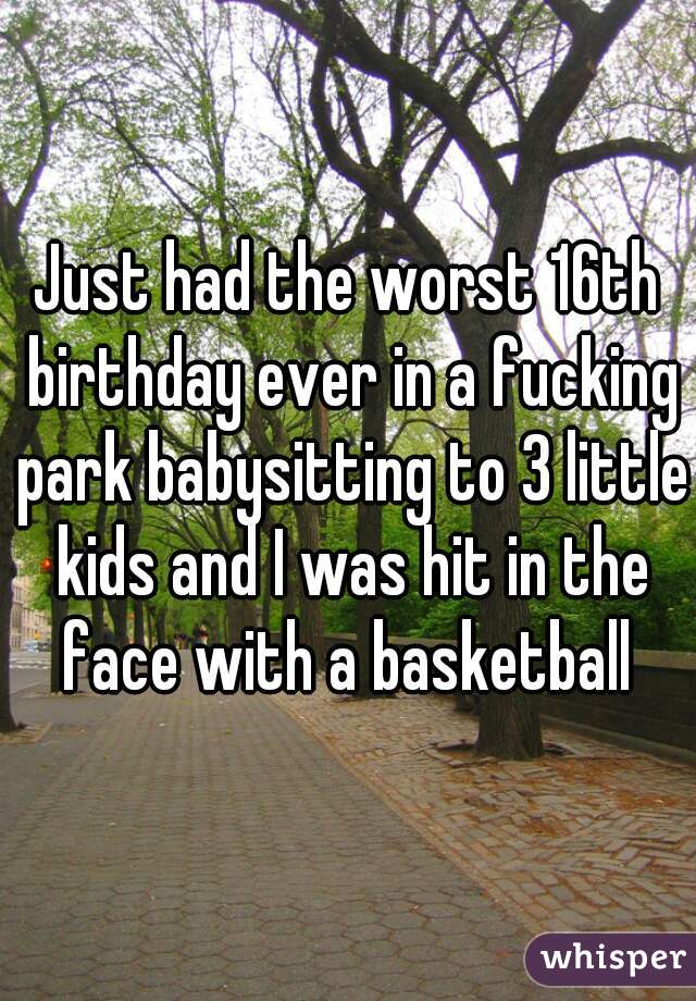 Just had the worst 16th birthday ever in a fucking park babysitting to 3 little kids and I was hit in the face with a basketball 