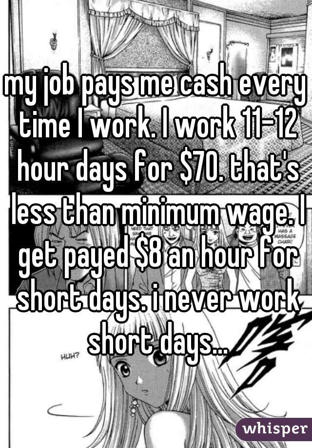 my job pays me cash every time I work. I work 11-12 hour days for $70. that's less than minimum wage. I get payed $8 an hour for short days. i never work short days...