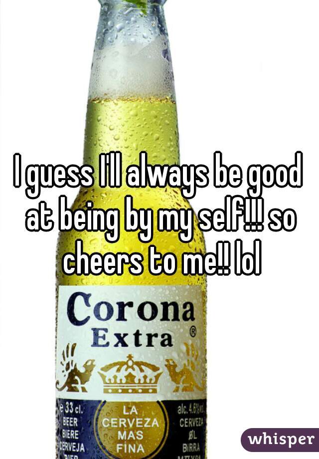 I guess I'll always be good at being by my self!!! so cheers to me!! lol