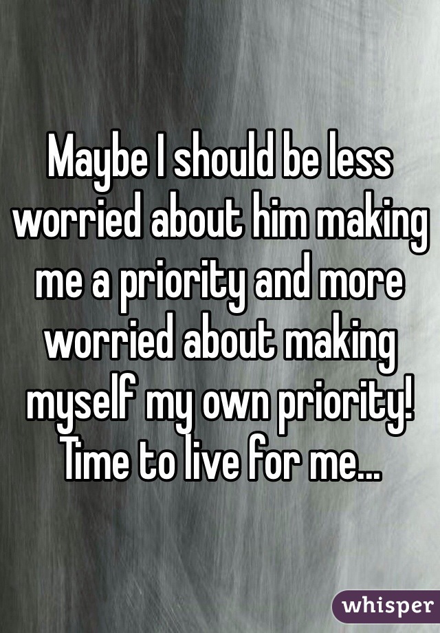 Maybe I should be less worried about him making me a priority and more worried about making myself my own priority! Time to live for me... 