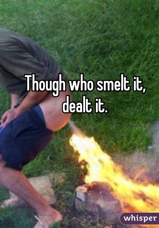 Though who smelt it, 
dealt it.  