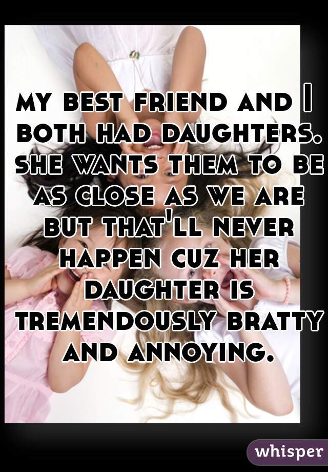 my best friend and I both had daughters. she wants them to be as close as we are but that'll never happen cuz her daughter is tremendously bratty and annoying.