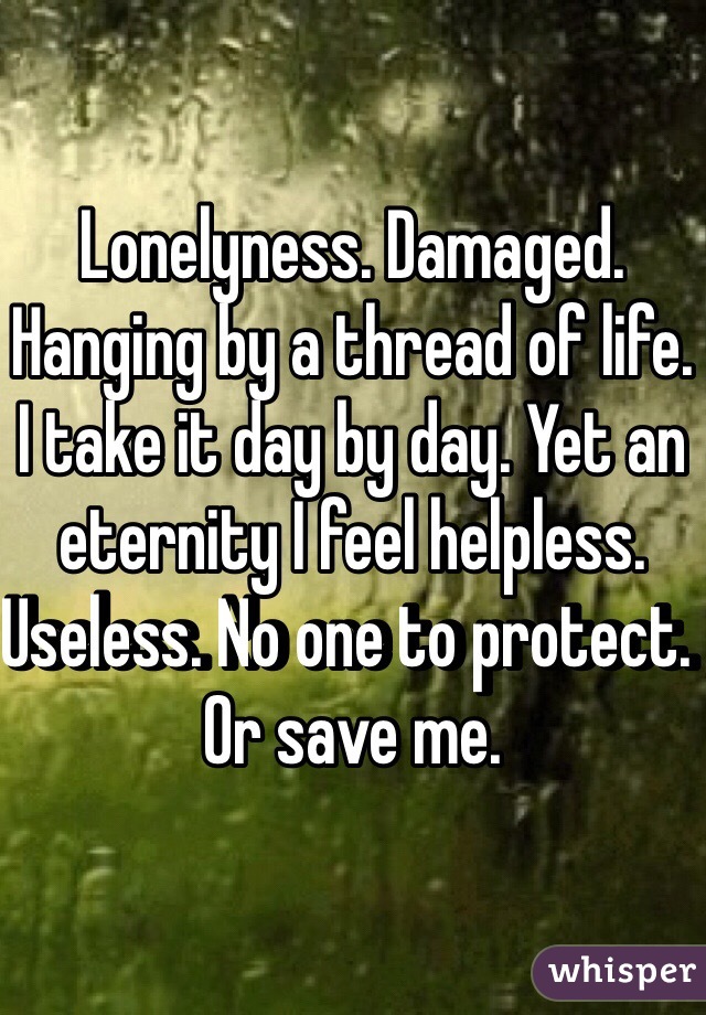 Lonelyness. Damaged. Hanging by a thread of life. I take it day by day. Yet an eternity I feel helpless. Useless. No one to protect. Or save me.