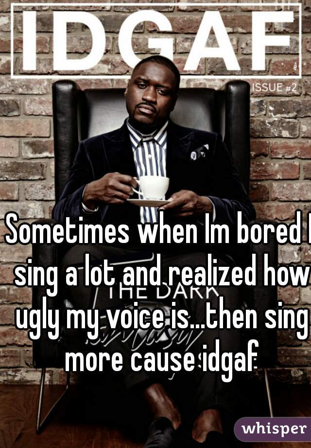 Sometimes when Im bored I sing a lot and realized how ugly my voice is...then sing more cause idgaf