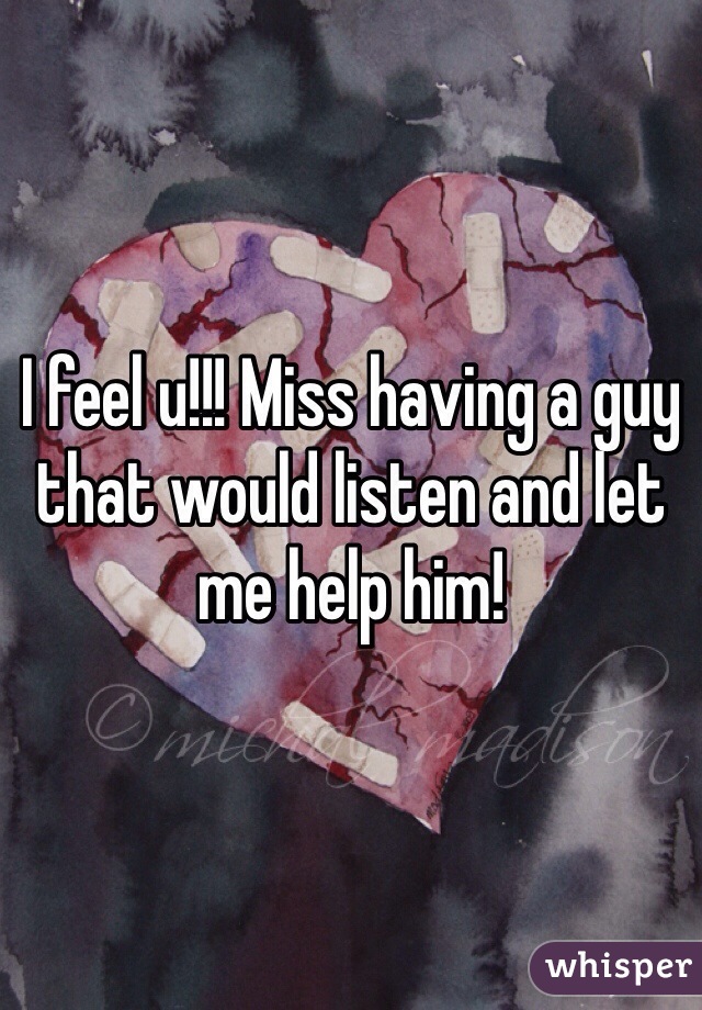 I feel u!!! Miss having a guy that would listen and let me help him! 