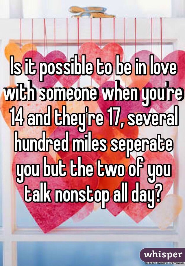 Is it possible to be in love with someone when you're 14 and they're 17, several hundred miles seperate you but the two of you talk nonstop all day?