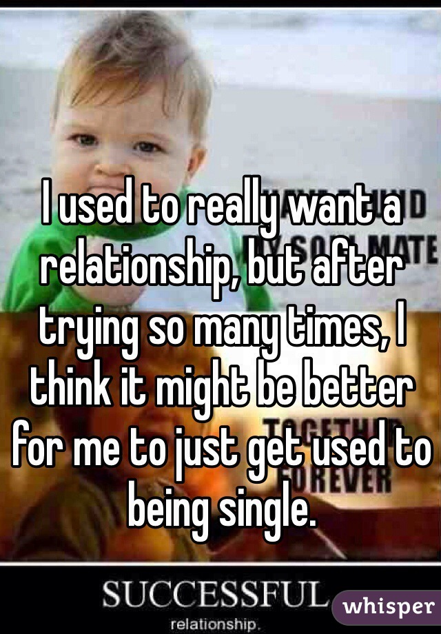 I used to really want a relationship, but after trying so many times, I think it might be better for me to just get used to being single.