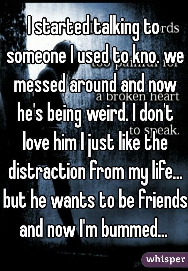 I started talking to someone I used to kno. we messed around and now he's being weird. I don't love him I just like the distraction from my life... but he wants to be friends and now I'm bummed... 