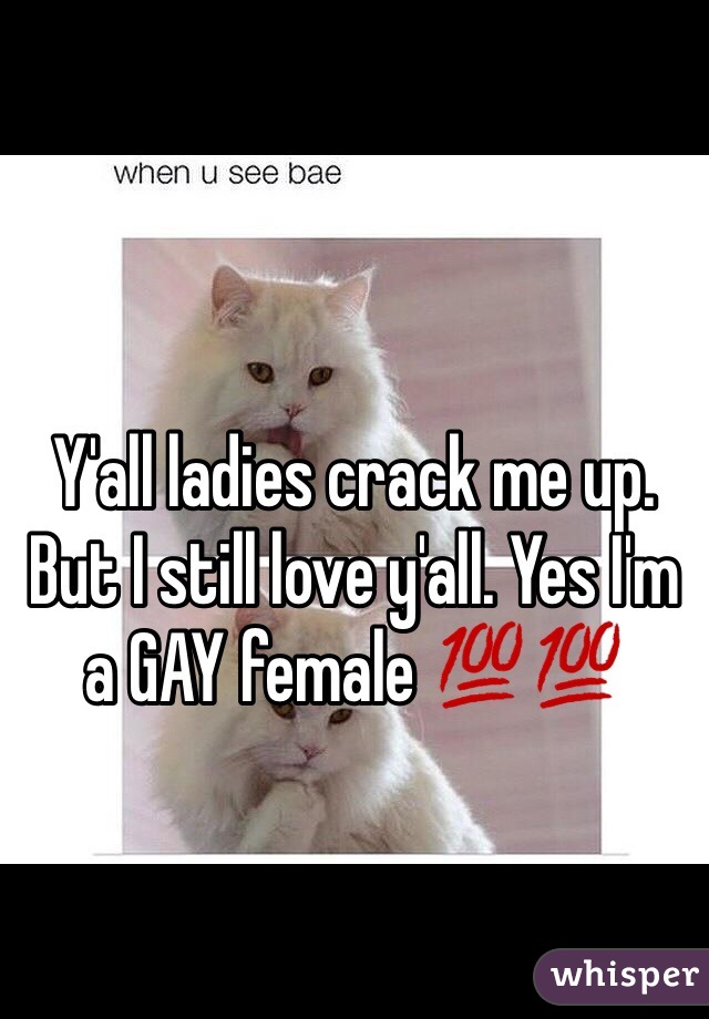 Y'all ladies crack me up. But I still love y'all. Yes I'm a GAY female 💯💯