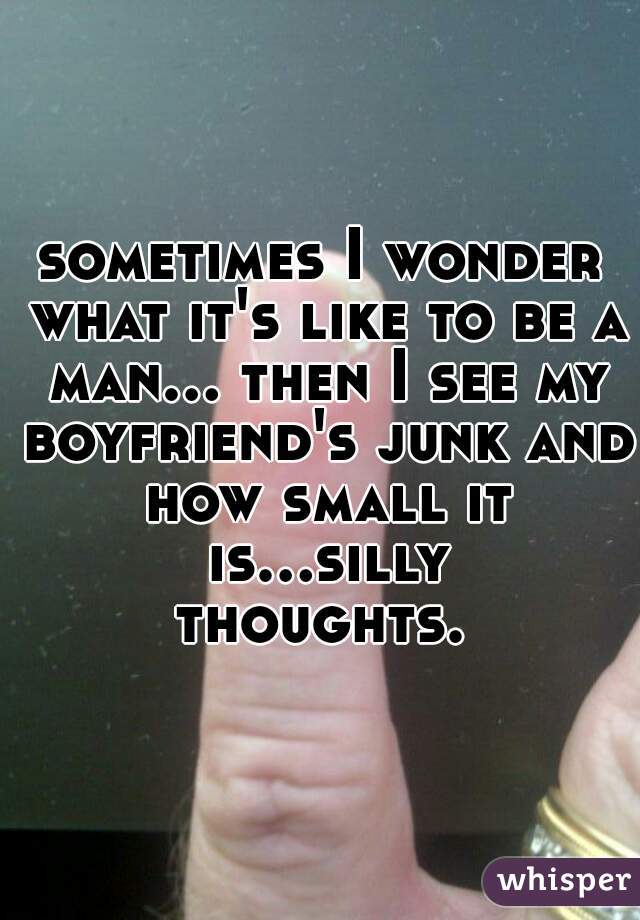 sometimes I wonder what it's like to be a man... then I see my boyfriend's junk and how small it is...silly thoughts. 
