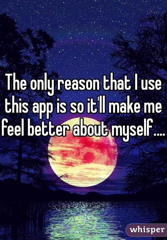 The only reason that I use this app is so it'll make me feel better about myself....