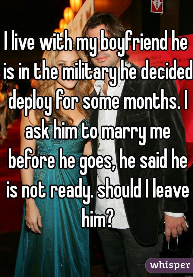 I live with my boyfriend he is in the military he decided deploy for some months. I ask him to marry me before he goes, he said he is not ready. should I leave him?