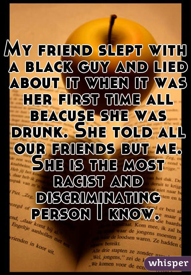 My friend slept with a black guy and lied about it when it was her first time all beacuse she was drunk. She told all our friends but me. She is the most racist and discriminating person I know. 