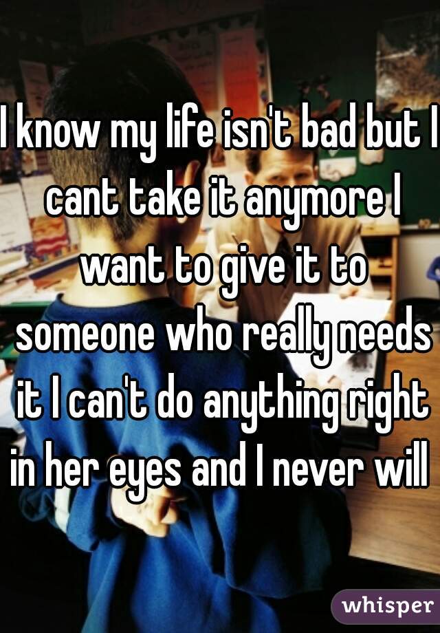 I know my life isn't bad but I cant take it anymore I want to give it to someone who really needs it I can't do anything right in her eyes and I never will 