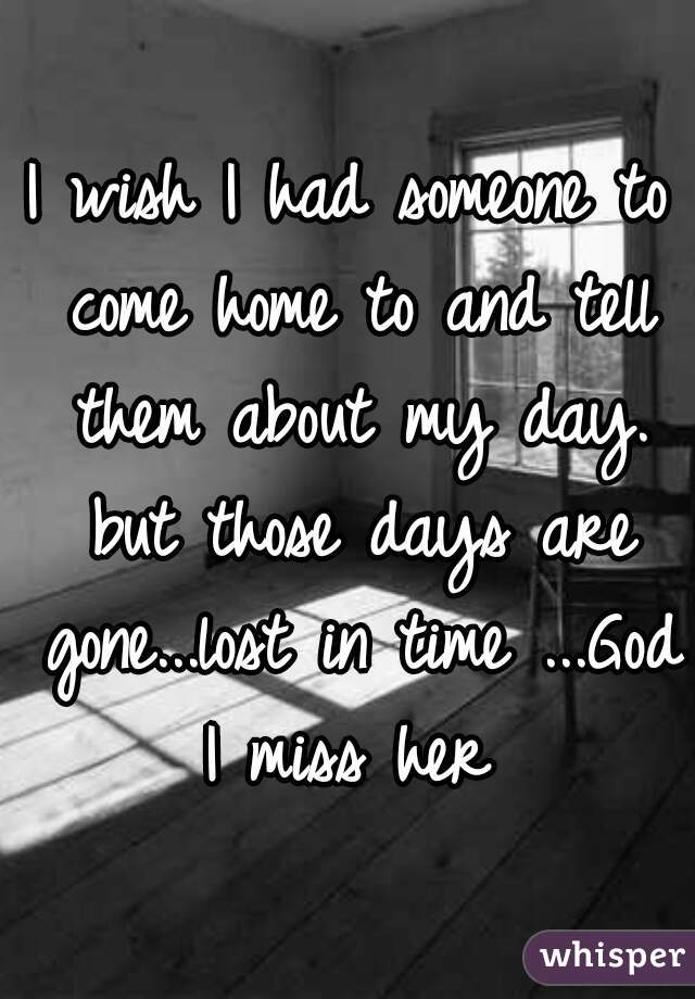 I wish I had someone to come home to and tell them about my day. but those days are gone...lost in time ...God I miss her 