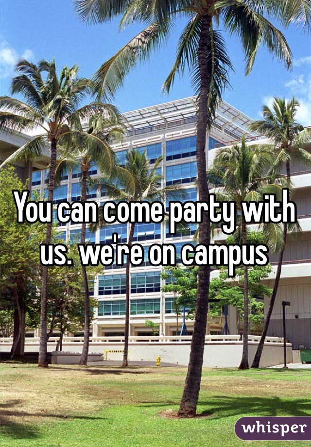 You can come party with us. we're on campus 