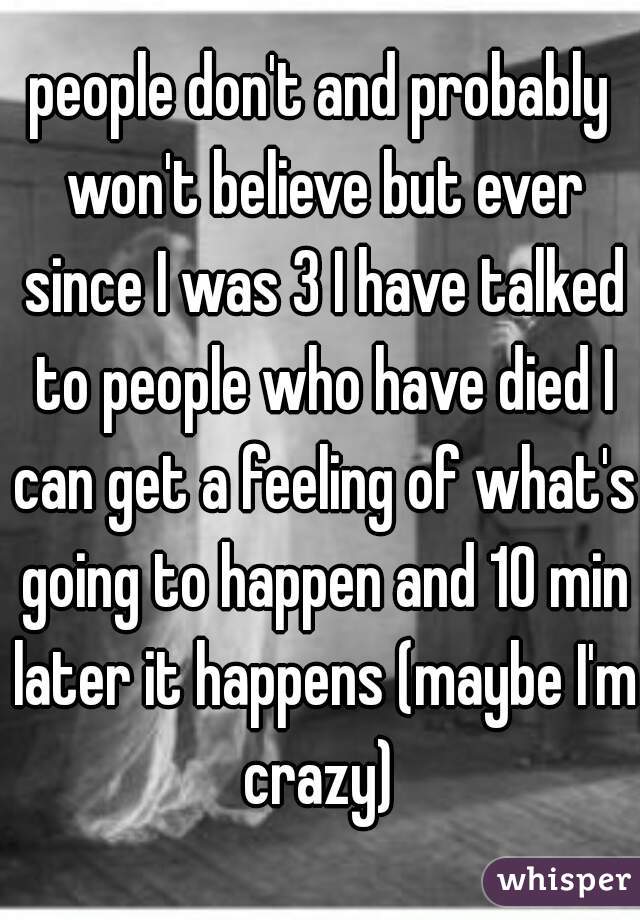 people don't and probably won't believe but ever since I was 3 I have talked to people who have died I can get a feeling of what's going to happen and 10 min later it happens (maybe I'm crazy) 