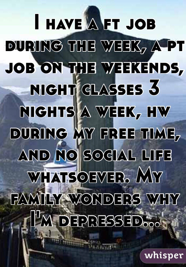 I have a ft job during the week, a pt job on the weekends, night classes 3 nights a week, hw during my free time, and no social life whatsoever. My family wonders why I'm depressed...