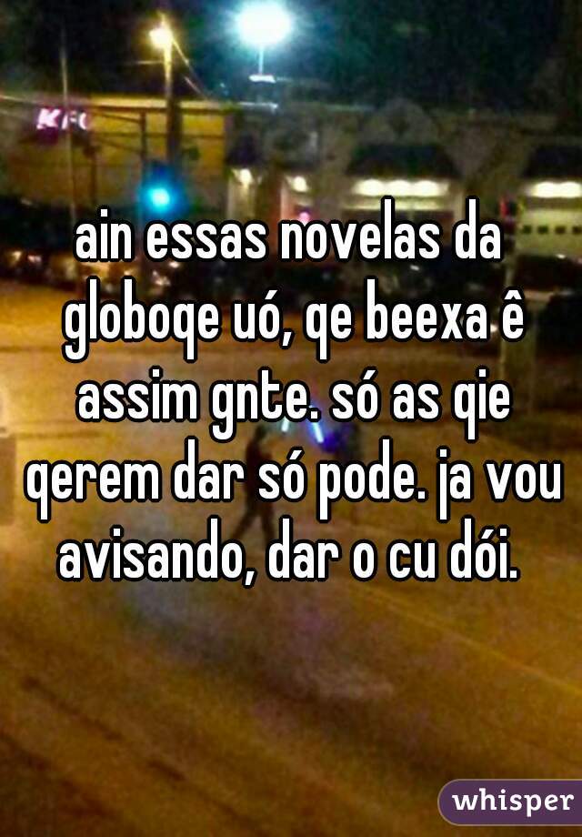 ain essas novelas da globoqe uó, qe beexa ê assim gnte. só as qie qerem dar só pode. ja vou avisando, dar o cu dói. 