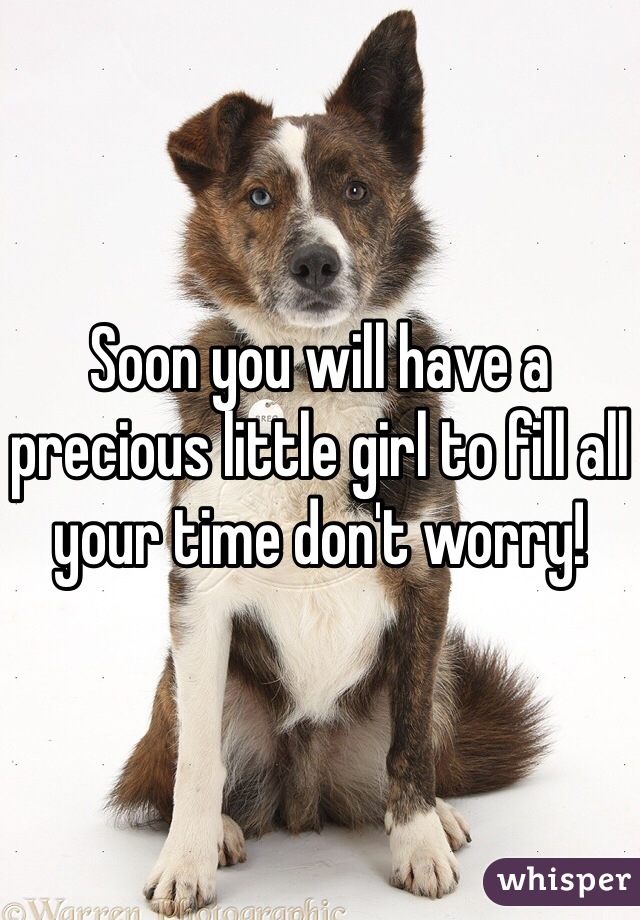 Soon you will have a precious little girl to fill all your time don't worry! 