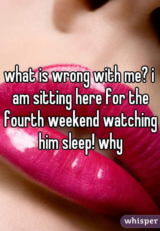 what is wrong with me? i am sitting here for the fourth weekend watching him sleep! why