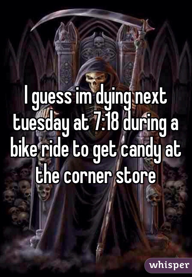 I guess im dying next tuesday at 7:18 during a bike ride to get candy at the corner store