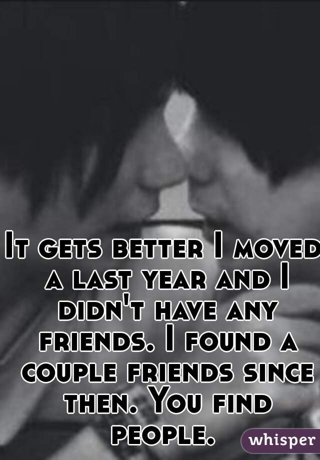 It gets better I moved a last year and I didn't have any friends. I found a couple friends since then. You find people. 