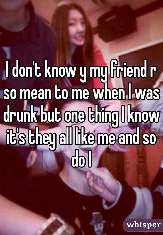 I don't know y my friend r so mean to me when I was drunk but one thing I know it's they all like me and so do I