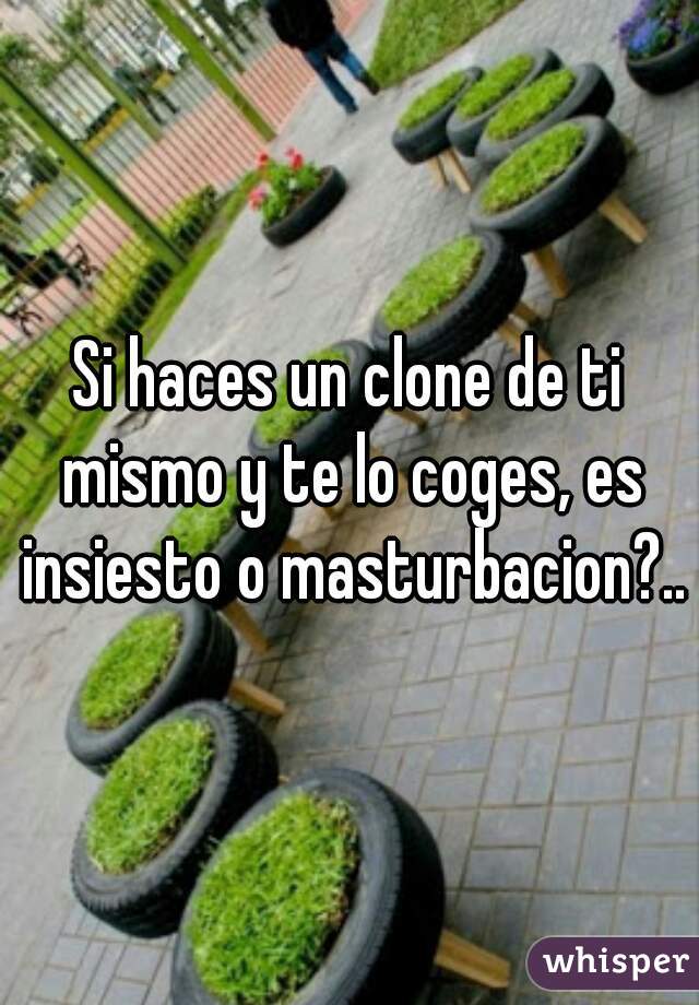 Si haces un clone de ti mismo y te lo coges, es insiesto o masturbacion?..